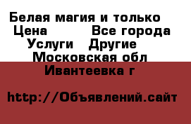 Белая магия и только. › Цена ­ 100 - Все города Услуги » Другие   . Московская обл.,Ивантеевка г.